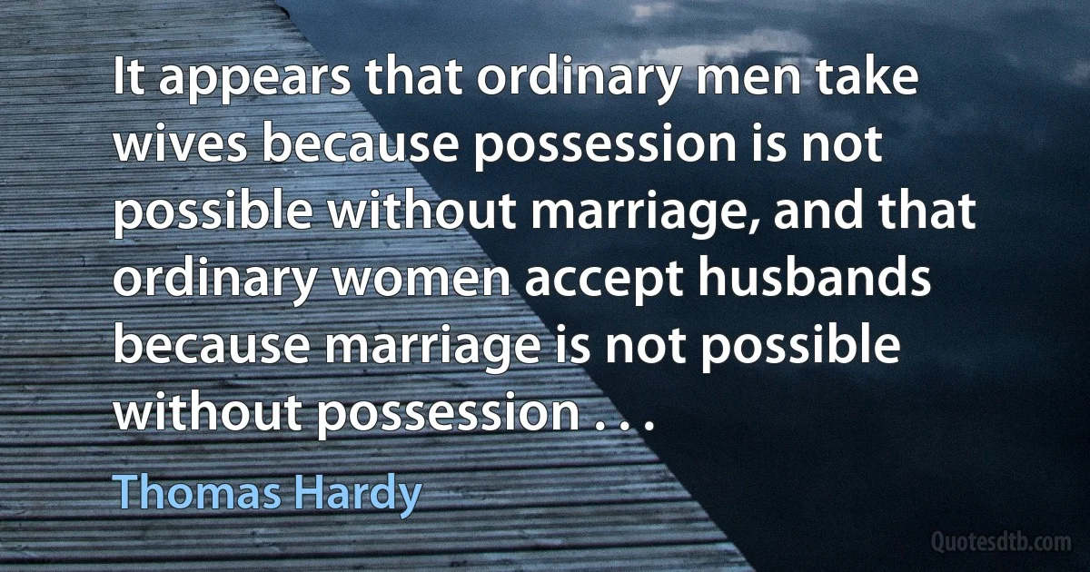 It appears that ordinary men take wives because possession is not possible without marriage, and that ordinary women accept husbands because marriage is not possible without possession . . . (Thomas Hardy)