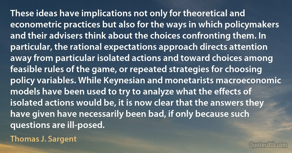 These ideas have implications not only for theoretical and econometric practices but also for the ways in which policymakers and their advisers think about the choices confronting them. In particular, the rational expectations approach directs attention away from particular isolated actions and toward choices among feasible rules of the game, or repeated strategies for choosing policy variables. While Keynesian and monetarists macroeconomic models have been used to try to analyze what the effects of isolated actions would be, it is now clear that the answers they have given have necessarily been bad, if only because such questions are ill-posed. (Thomas J. Sargent)