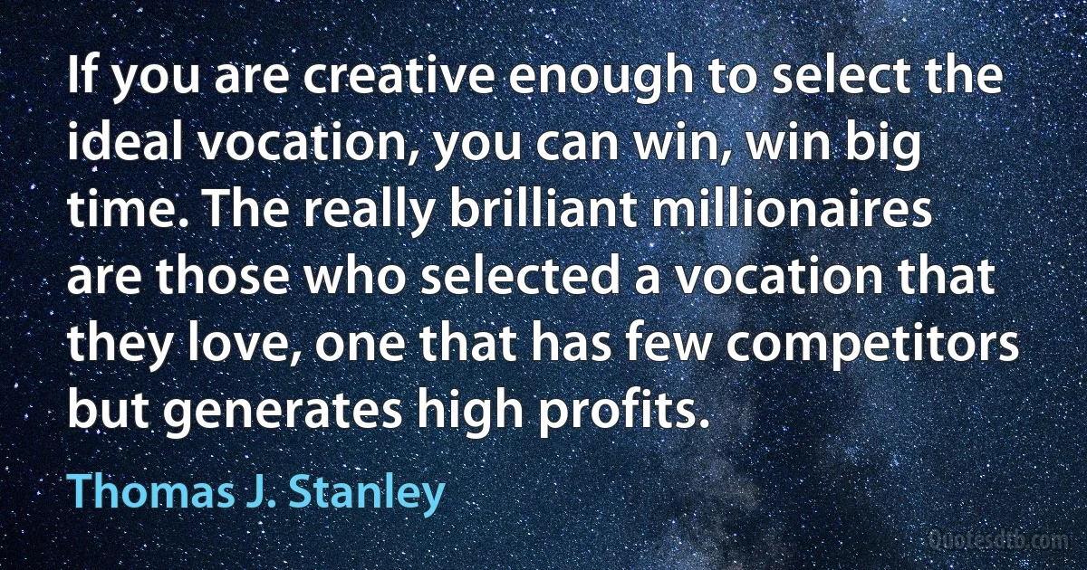 If you are creative enough to select the ideal vocation, you can win, win big time. The really brilliant millionaires are those who selected a vocation that they love, one that has few competitors but generates high profits. (Thomas J. Stanley)