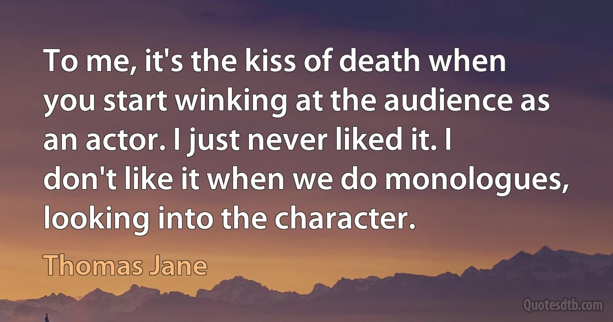 To me, it's the kiss of death when you start winking at the audience as an actor. I just never liked it. I don't like it when we do monologues, looking into the character. (Thomas Jane)