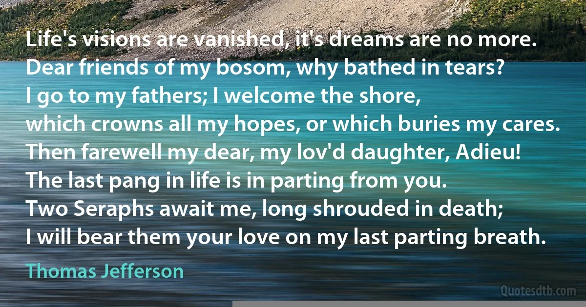 Life's visions are vanished, it's dreams are no more.
Dear friends of my bosom, why bathed in tears?
I go to my fathers; I welcome the shore,
which crowns all my hopes, or which buries my cares.
Then farewell my dear, my lov'd daughter, Adieu!
The last pang in life is in parting from you.
Two Seraphs await me, long shrouded in death;
I will bear them your love on my last parting breath. (Thomas Jefferson)