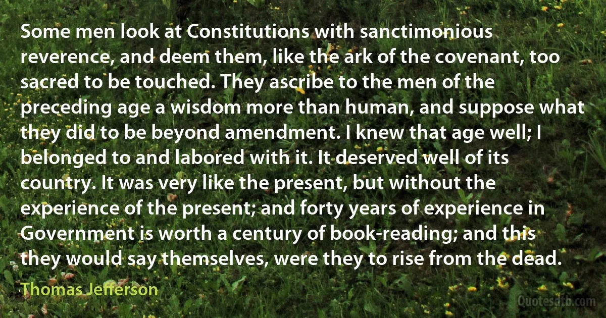 Some men look at Constitutions with sanctimonious reverence, and deem them, like the ark of the covenant, too sacred to be touched. They ascribe to the men of the preceding age a wisdom more than human, and suppose what they did to be beyond amendment. I knew that age well; I belonged to and labored with it. It deserved well of its country. It was very like the present, but without the experience of the present; and forty years of experience in Government is worth a century of book-reading; and this they would say themselves, were they to rise from the dead. (Thomas Jefferson)