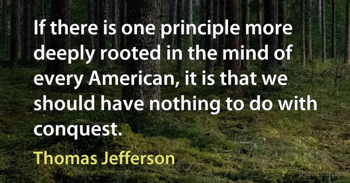 If there is one principle more deeply rooted in the mind of every American, it is that we should have nothing to do with conquest. (Thomas Jefferson)