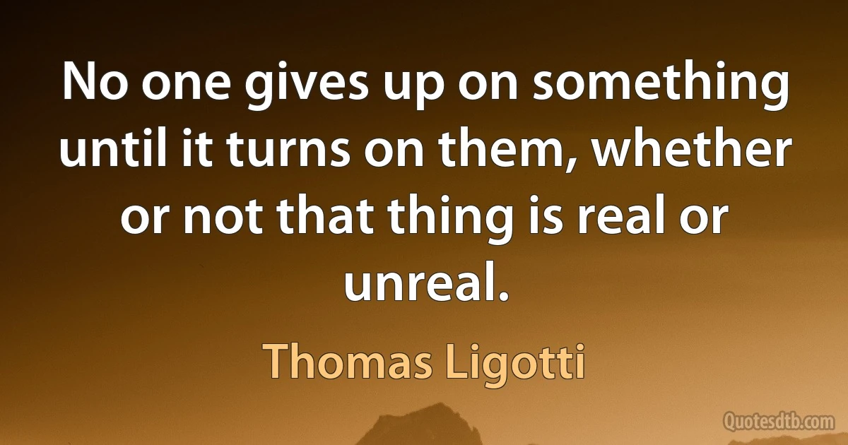 No one gives up on something until it turns on them, whether or not that thing is real or unreal. (Thomas Ligotti)