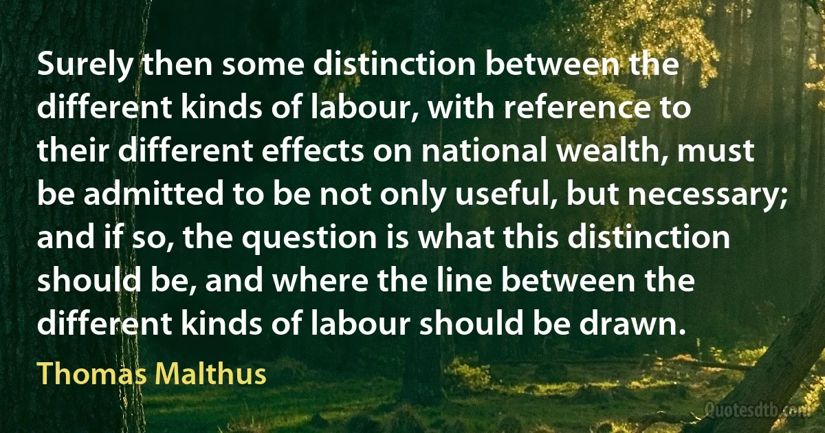 Surely then some distinction between the different kinds of labour, with reference to their different effects on national wealth, must be admitted to be not only useful, but necessary; and if so, the question is what this distinction should be, and where the line between the different kinds of labour should be drawn. (Thomas Malthus)