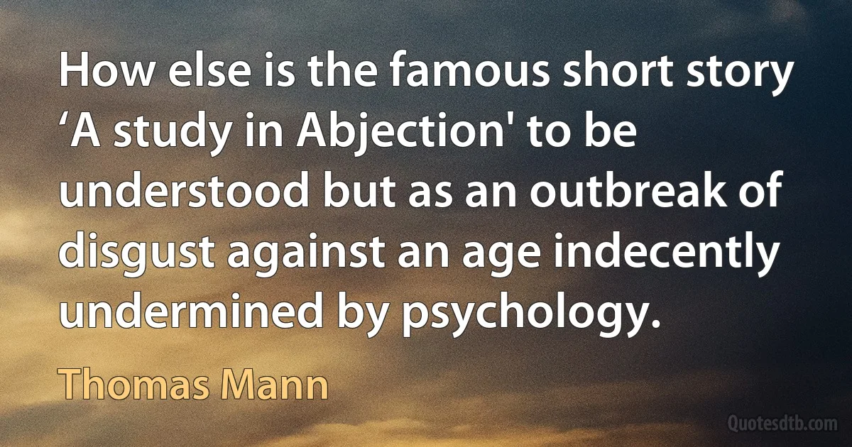 How else is the famous short story ‘A study in Abjection' to be understood but as an outbreak of disgust against an age indecently undermined by psychology. (Thomas Mann)