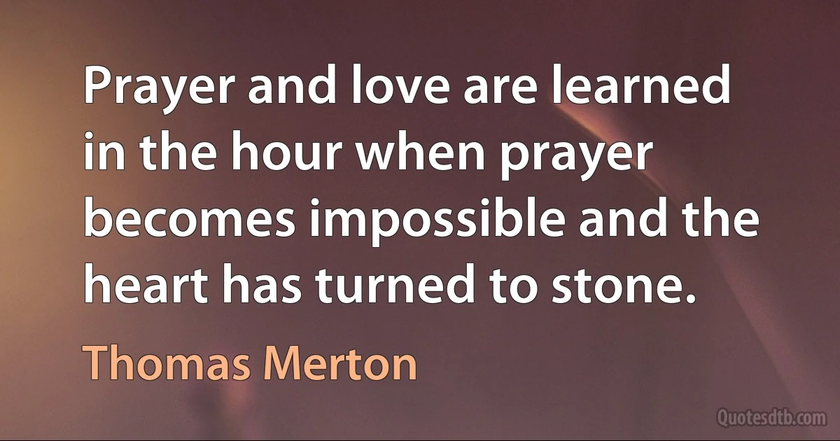 Prayer and love are learned in the hour when prayer becomes impossible and the heart has turned to stone. (Thomas Merton)