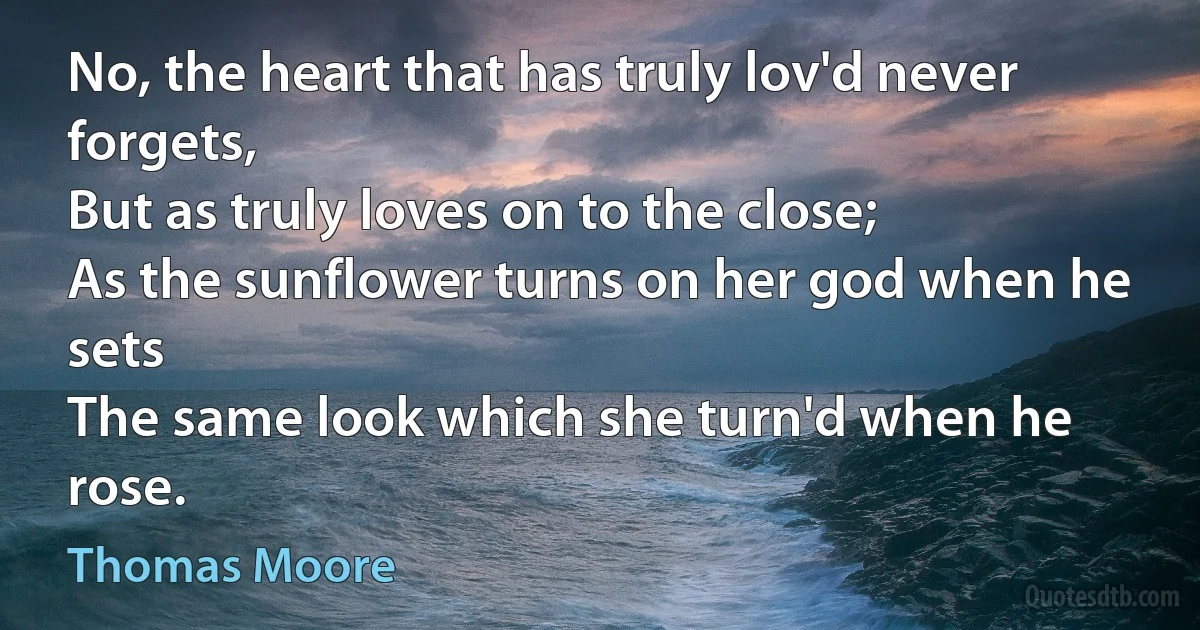 No, the heart that has truly lov'd never forgets,
But as truly loves on to the close;
As the sunflower turns on her god when he sets
The same look which she turn'd when he rose. (Thomas Moore)