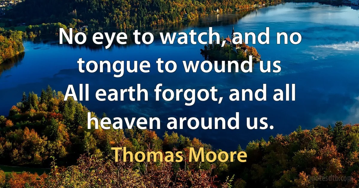 No eye to watch, and no tongue to wound us
All earth forgot, and all heaven around us. (Thomas Moore)