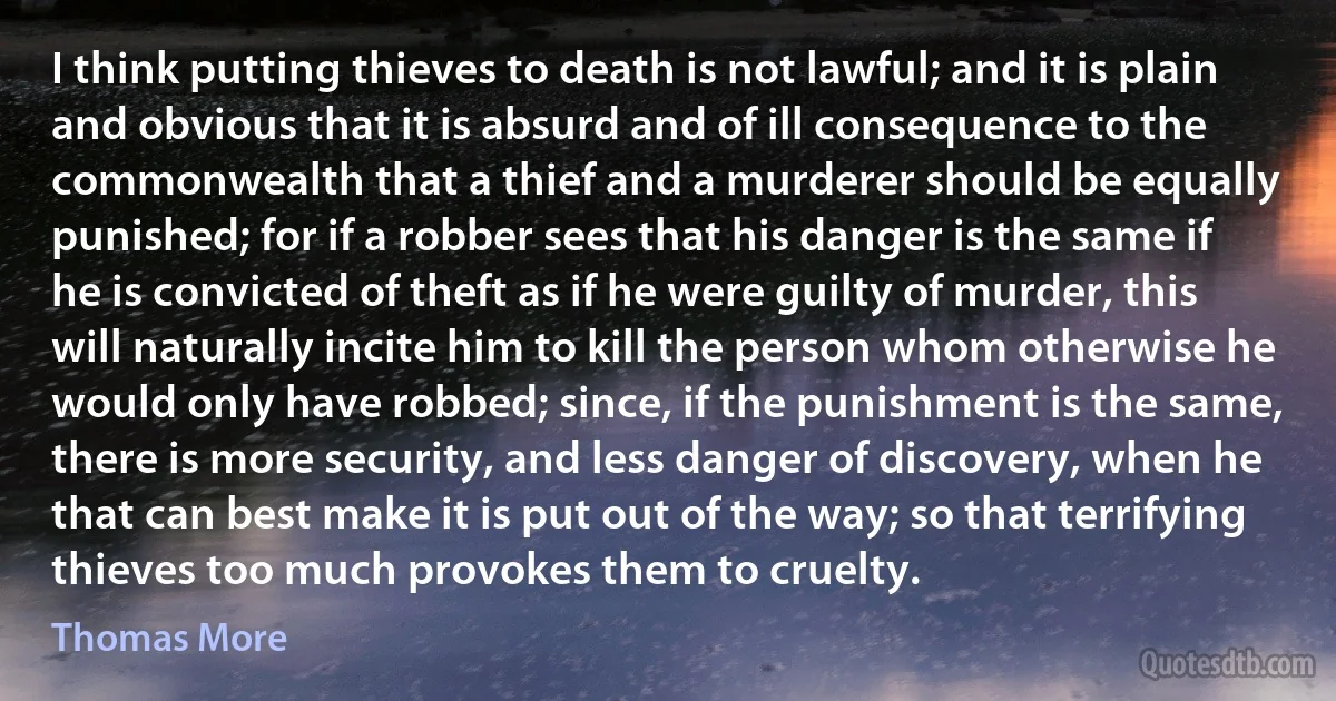 I think putting thieves to death is not lawful; and it is plain and obvious that it is absurd and of ill consequence to the commonwealth that a thief and a murderer should be equally punished; for if a robber sees that his danger is the same if he is convicted of theft as if he were guilty of murder, this will naturally incite him to kill the person whom otherwise he would only have robbed; since, if the punishment is the same, there is more security, and less danger of discovery, when he that can best make it is put out of the way; so that terrifying thieves too much provokes them to cruelty. (Thomas More)