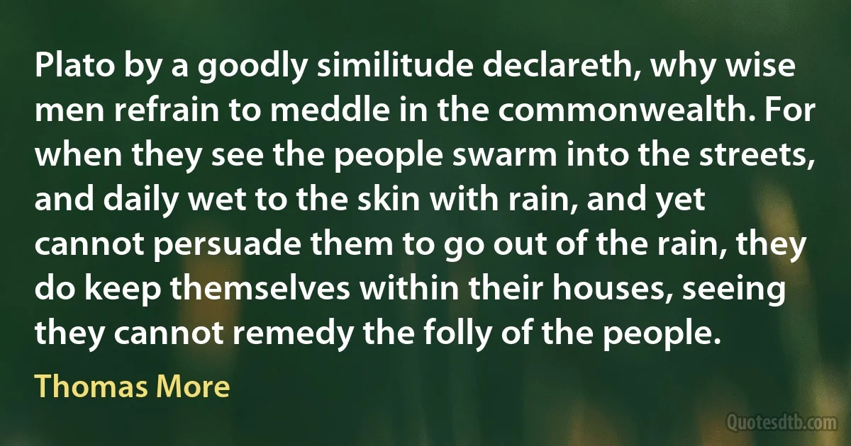 Plato by a goodly similitude declareth, why wise men refrain to meddle in the commonwealth. For when they see the people swarm into the streets, and daily wet to the skin with rain, and yet cannot persuade them to go out of the rain, they do keep themselves within their houses, seeing they cannot remedy the folly of the people. (Thomas More)