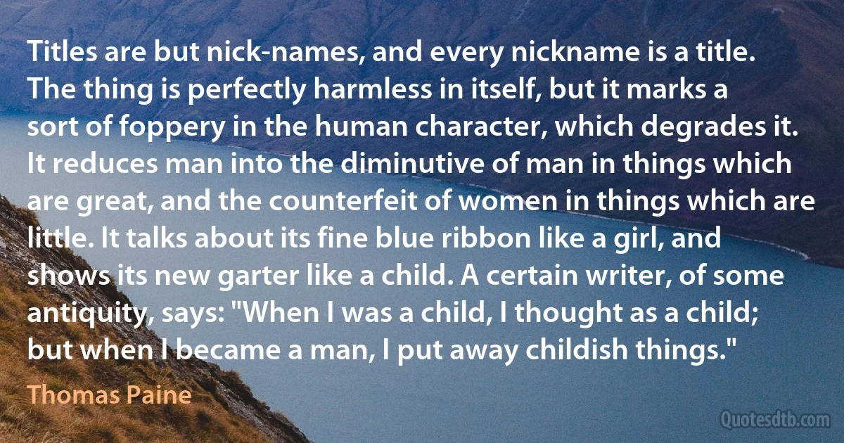 Titles are but nick-names, and every nickname is a title. The thing is perfectly harmless in itself, but it marks a sort of foppery in the human character, which degrades it. It reduces man into the diminutive of man in things which are great, and the counterfeit of women in things which are little. It talks about its fine blue ribbon like a girl, and shows its new garter like a child. A certain writer, of some antiquity, says: "When I was a child, I thought as a child; but when I became a man, I put away childish things." (Thomas Paine)