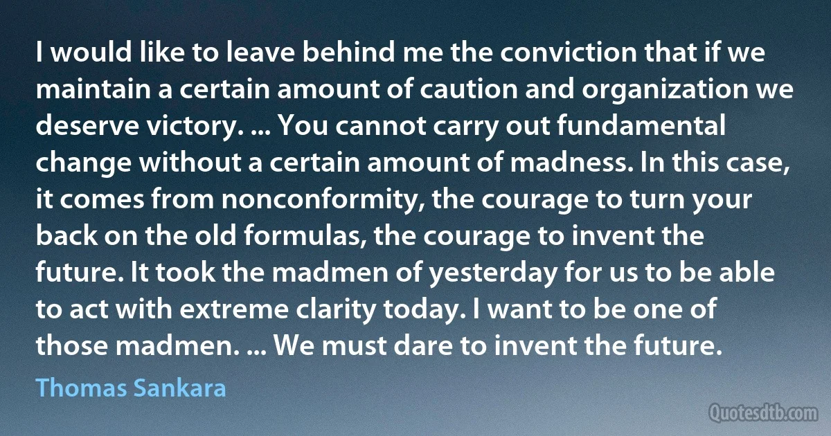 I would like to leave behind me the conviction that if we maintain a certain amount of caution and organization we deserve victory. ... You cannot carry out fundamental change without a certain amount of madness. In this case, it comes from nonconformity, the courage to turn your back on the old formulas, the courage to invent the future. It took the madmen of yesterday for us to be able to act with extreme clarity today. I want to be one of those madmen. ... We must dare to invent the future. (Thomas Sankara)