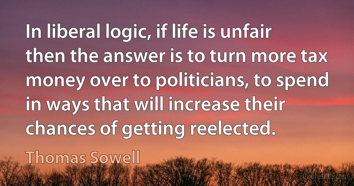 In liberal logic, if life is unfair then the answer is to turn more tax money over to politicians, to spend in ways that will increase their chances of getting reelected. (Thomas Sowell)