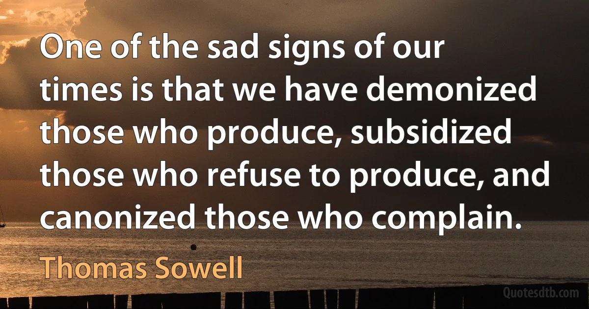 One of the sad signs of our times is that we have demonized those who produce, subsidized those who refuse to produce, and canonized those who complain. (Thomas Sowell)