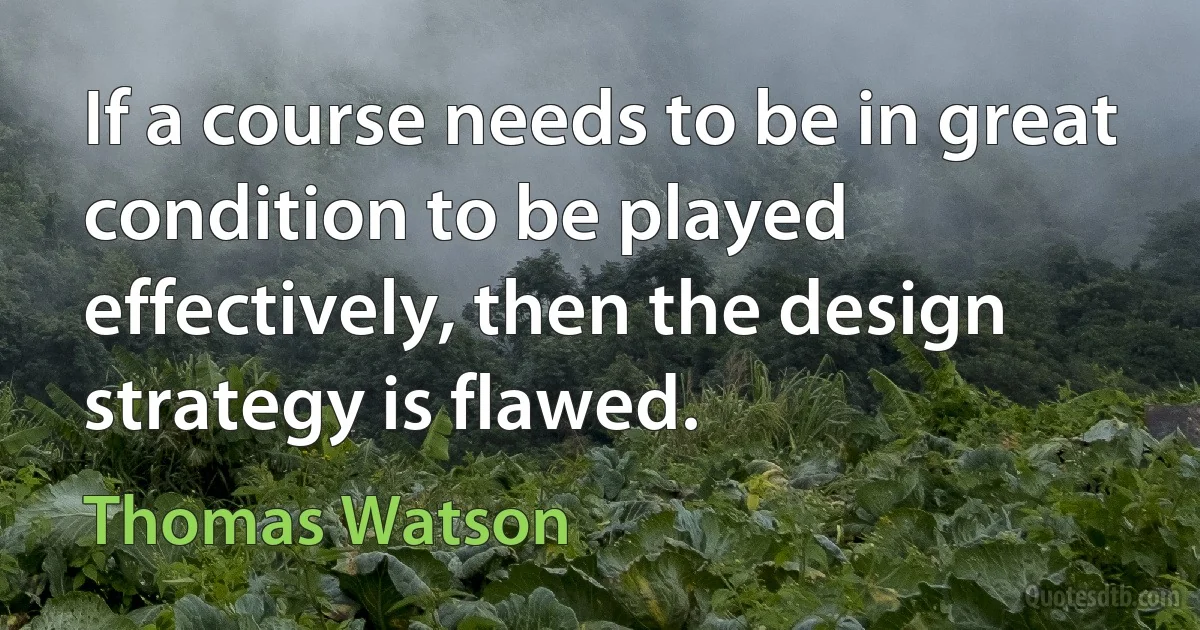 If a course needs to be in great condition to be played effectively, then the design strategy is flawed. (Thomas Watson)