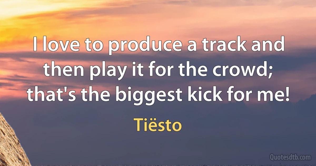 I love to produce a track and then play it for the crowd; that's the biggest kick for me! (Tiësto)