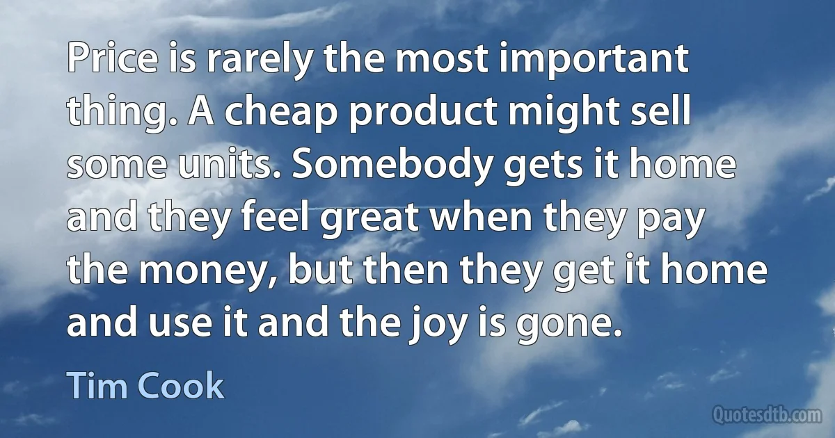 Price is rarely the most important thing. A cheap product might sell some units. Somebody gets it home and they feel great when they pay the money, but then they get it home and use it and the joy is gone. (Tim Cook)