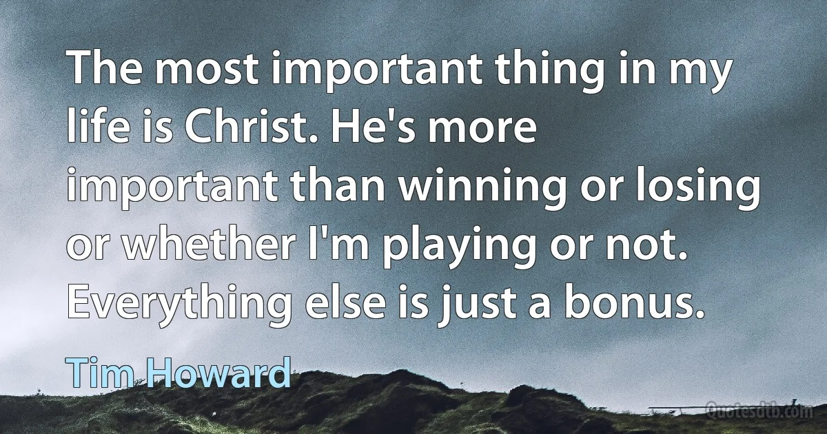 The most important thing in my life is Christ. He's more important than winning or losing or whether I'm playing or not. Everything else is just a bonus. (Tim Howard)