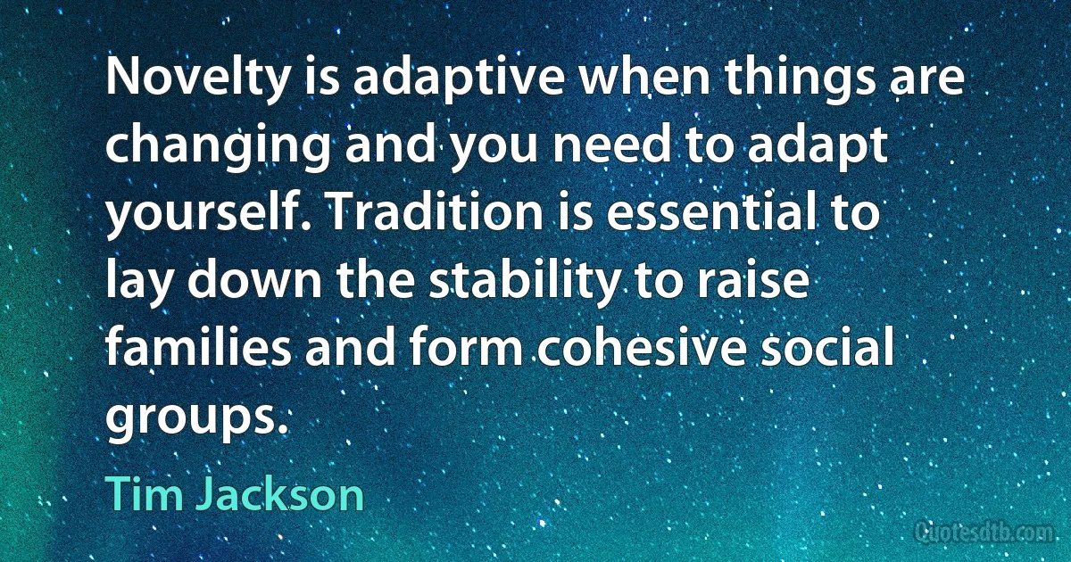 Novelty is adaptive when things are changing and you need to adapt yourself. Tradition is essential to lay down the stability to raise families and form cohesive social groups. (Tim Jackson)