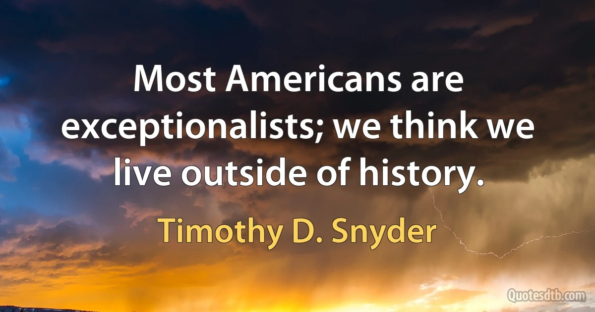 Most Americans are exceptionalists; we think we live outside of history. (Timothy D. Snyder)