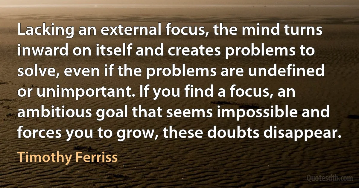 Lacking an external focus, the mind turns inward on itself and creates problems to solve, even if the problems are undefined or unimportant. If you find a focus, an ambitious goal that seems impossible and forces you to grow, these doubts disappear. (Timothy Ferriss)