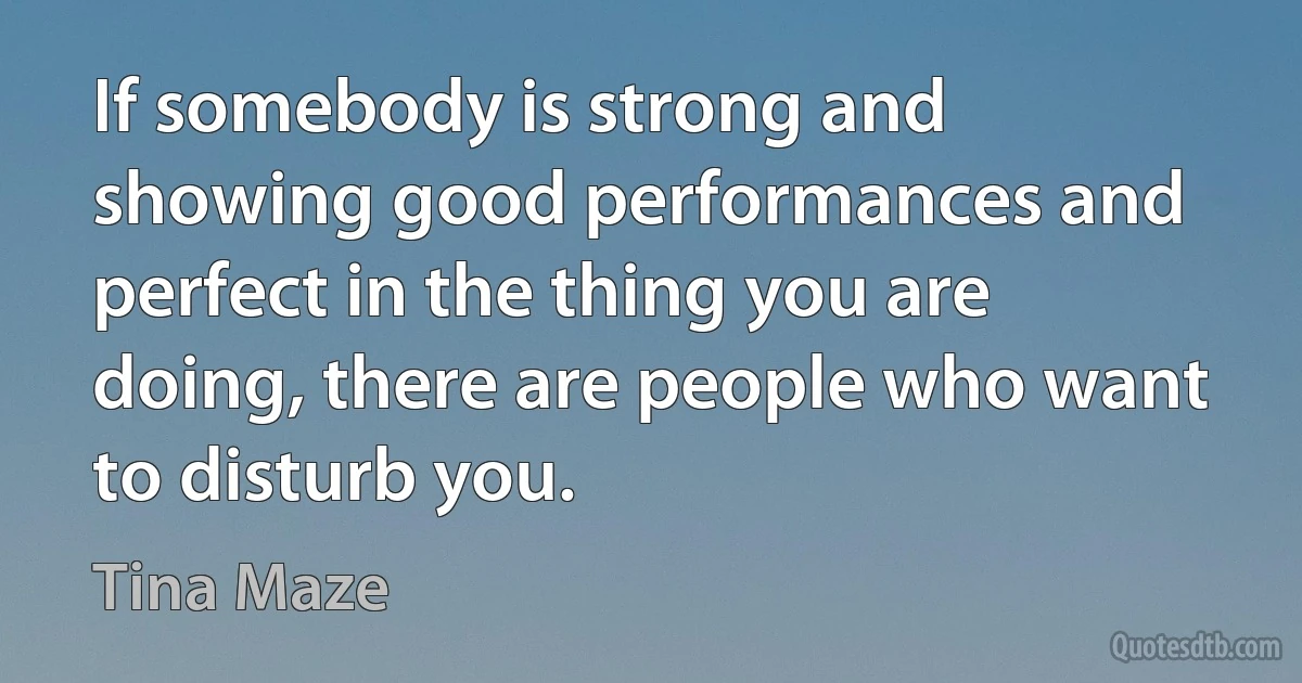 If somebody is strong and showing good performances and perfect in the thing you are doing, there are people who want to disturb you. (Tina Maze)