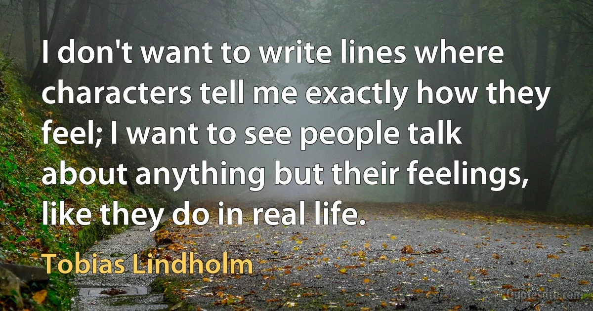 I don't want to write lines where characters tell me exactly how they feel; I want to see people talk about anything but their feelings, like they do in real life. (Tobias Lindholm)