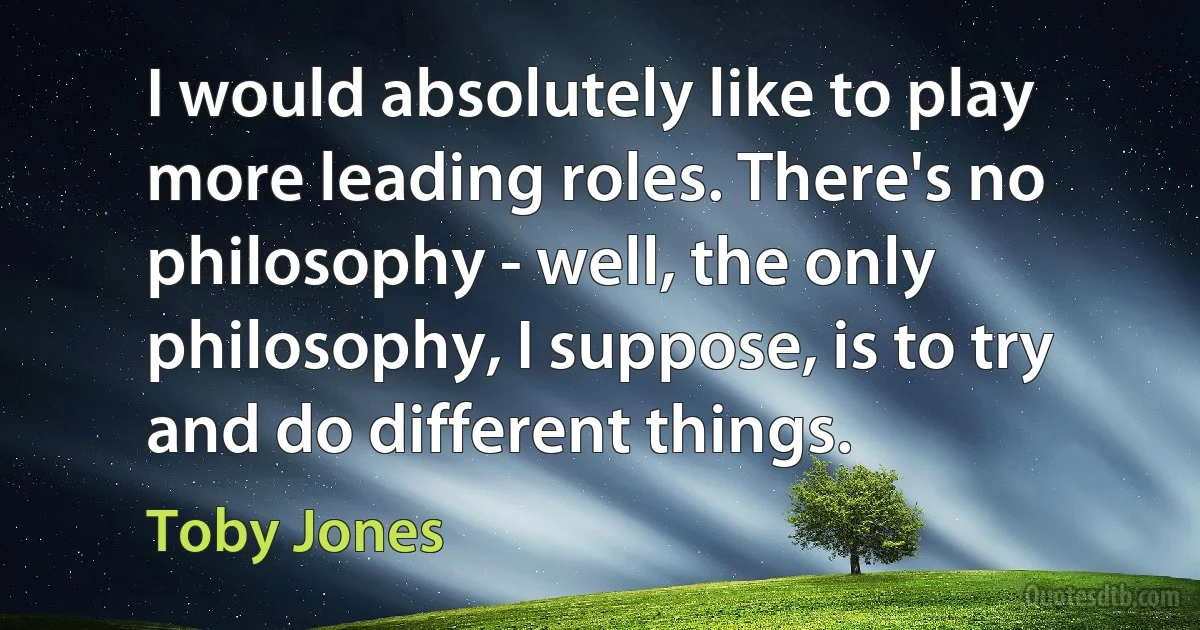 I would absolutely like to play more leading roles. There's no philosophy - well, the only philosophy, I suppose, is to try and do different things. (Toby Jones)