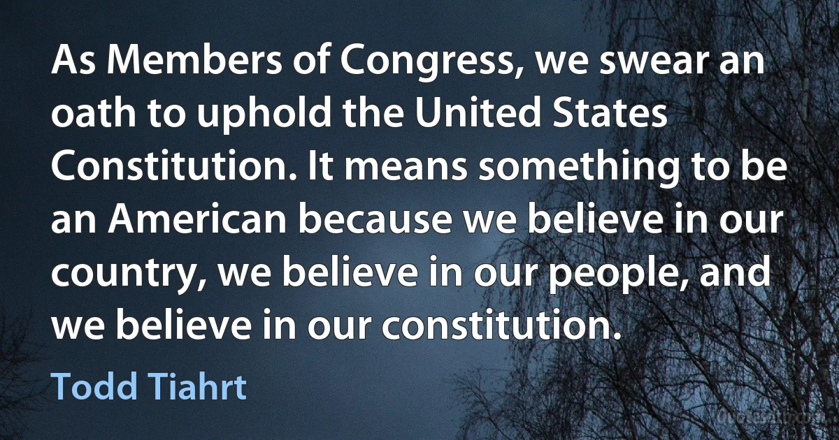 As Members of Congress, we swear an oath to uphold the United States Constitution. It means something to be an American because we believe in our country, we believe in our people, and we believe in our constitution. (Todd Tiahrt)