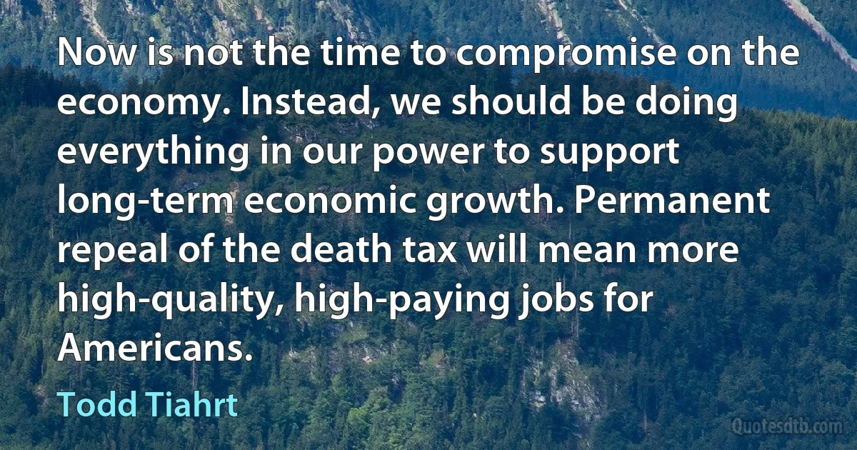 Now is not the time to compromise on the economy. Instead, we should be doing everything in our power to support long-term economic growth. Permanent repeal of the death tax will mean more high-quality, high-paying jobs for Americans. (Todd Tiahrt)