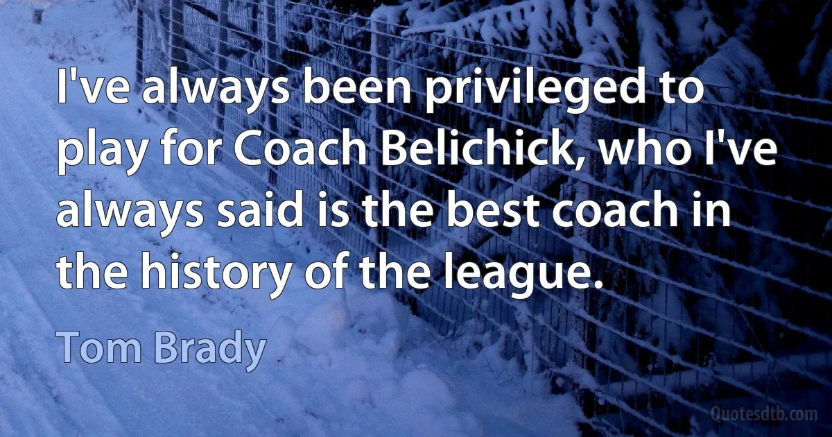 I've always been privileged to play for Coach Belichick, who I've always said is the best coach in the history of the league. (Tom Brady)