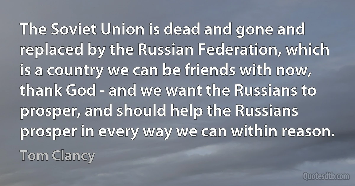 The Soviet Union is dead and gone and replaced by the Russian Federation, which is a country we can be friends with now, thank God - and we want the Russians to prosper, and should help the Russians prosper in every way we can within reason. (Tom Clancy)