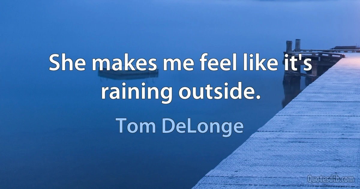 She makes me feel like it's raining outside. (Tom DeLonge)