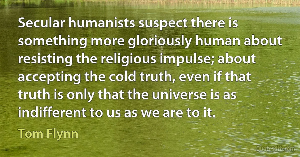 Secular humanists suspect there is something more gloriously human about resisting the religious impulse; about accepting the cold truth, even if that truth is only that the universe is as indifferent to us as we are to it. (Tom Flynn)