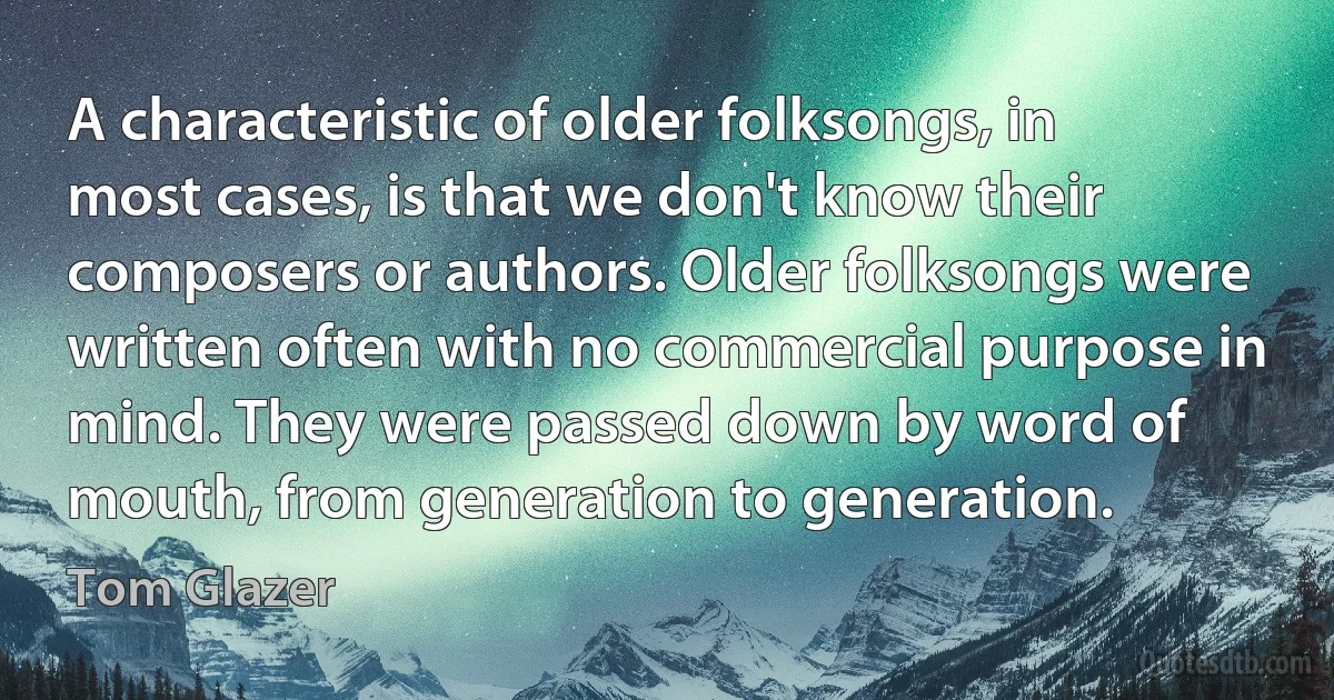 A characteristic of older folksongs, in most cases, is that we don't know their composers or authors. Older folksongs were written often with no commercial purpose in mind. They were passed down by word of mouth, from generation to generation. (Tom Glazer)