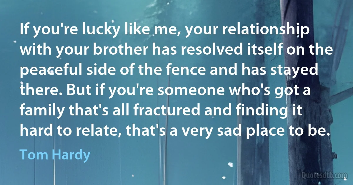 If you're lucky like me, your relationship with your brother has resolved itself on the peaceful side of the fence and has stayed there. But if you're someone who's got a family that's all fractured and finding it hard to relate, that's a very sad place to be. (Tom Hardy)