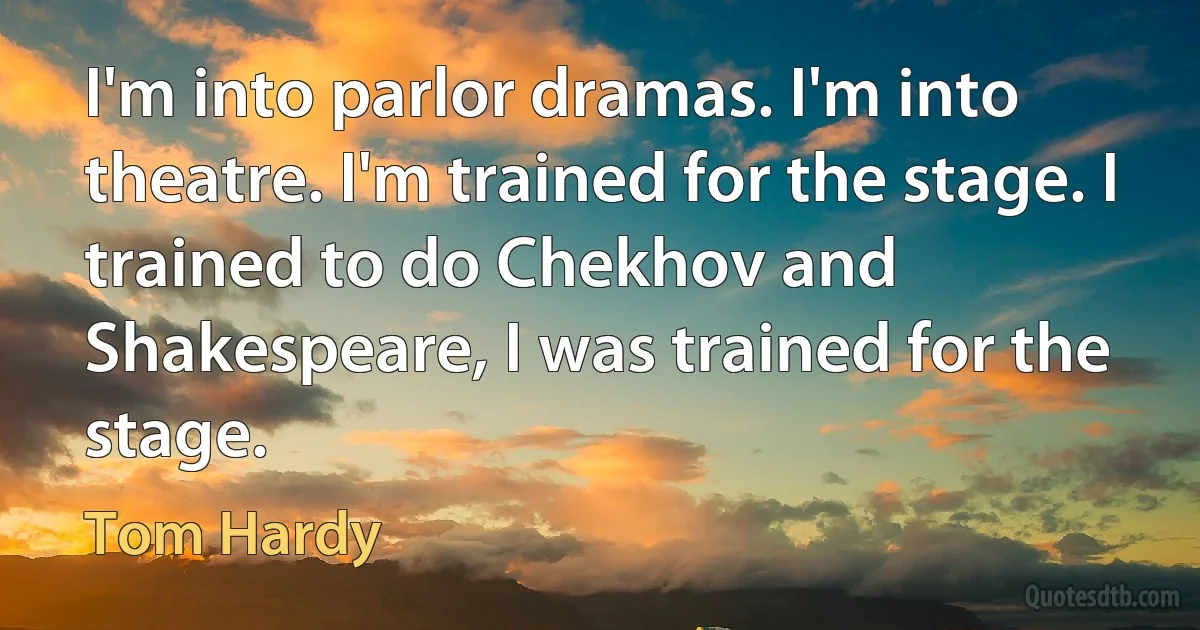 I'm into parlor dramas. I'm into theatre. I'm trained for the stage. I trained to do Chekhov and Shakespeare, I was trained for the stage. (Tom Hardy)