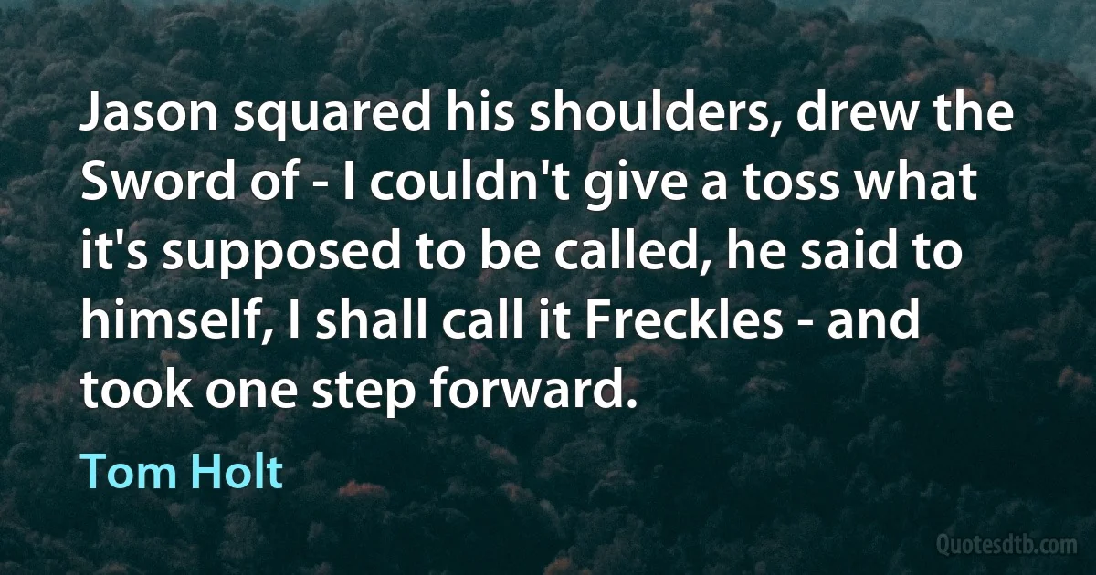 Jason squared his shoulders, drew the Sword of - I couldn't give a toss what it's supposed to be called, he said to himself, I shall call it Freckles - and took one step forward. (Tom Holt)