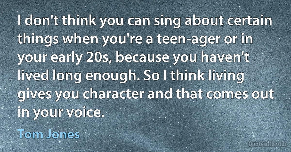 I don't think you can sing about certain things when you're a teen-ager or in your early 20s, because you haven't lived long enough. So I think living gives you character and that comes out in your voice. (Tom Jones)