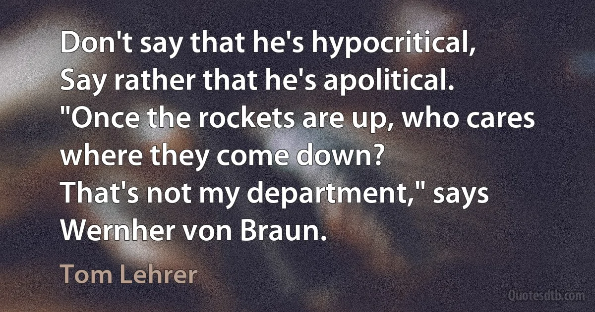 Don't say that he's hypocritical,
Say rather that he's apolitical.
"Once the rockets are up, who cares where they come down?
That's not my department," says Wernher von Braun. (Tom Lehrer)