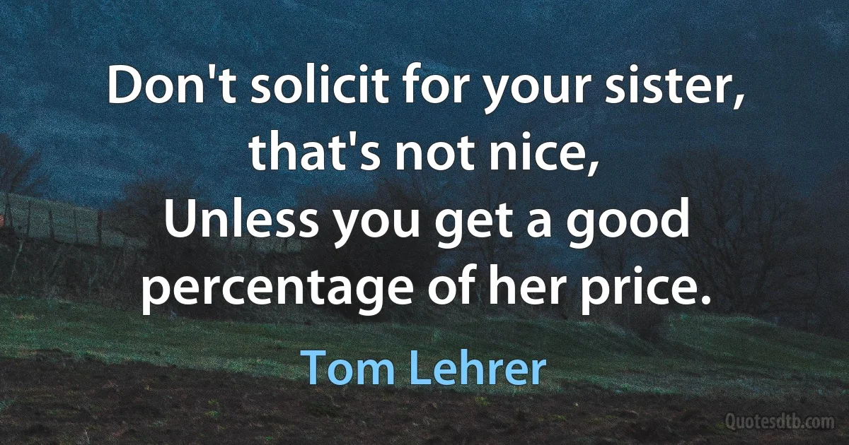 Don't solicit for your sister, that's not nice,
Unless you get a good percentage of her price. (Tom Lehrer)