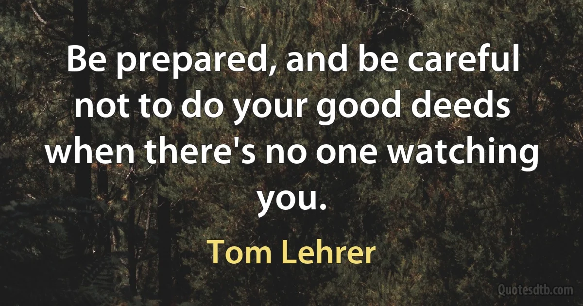 Be prepared, and be careful not to do your good deeds when there's no one watching you. (Tom Lehrer)