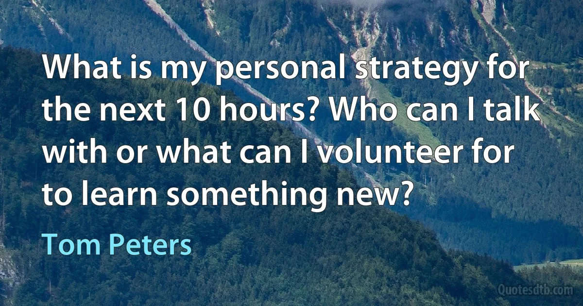 What is my personal strategy for the next 10 hours? Who can I talk with or what can I volunteer for to learn something new? (Tom Peters)