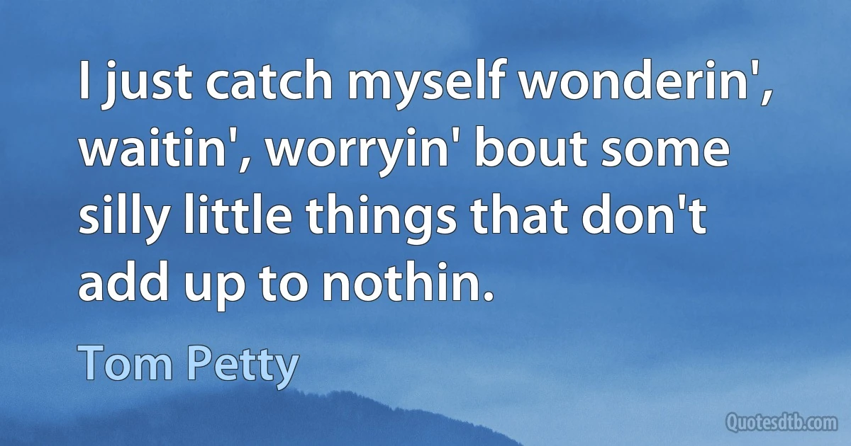 I just catch myself wonderin', waitin', worryin' bout some silly little things that don't add up to nothin. (Tom Petty)