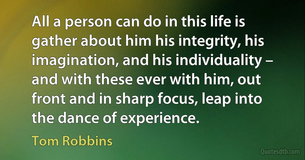 All a person can do in this life is gather about him his integrity, his imagination, and his individuality – and with these ever with him, out front and in sharp focus, leap into the dance of experience. (Tom Robbins)