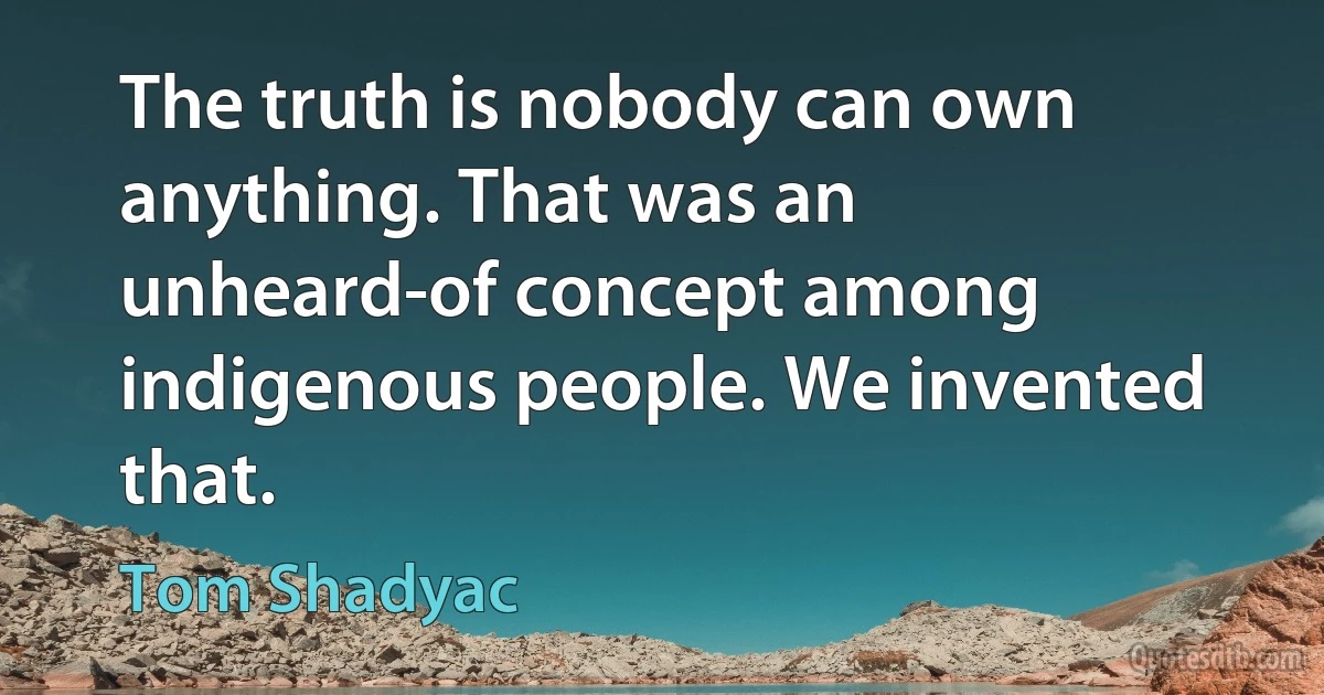 The truth is nobody can own anything. That was an unheard-of concept among indigenous people. We invented that. (Tom Shadyac)