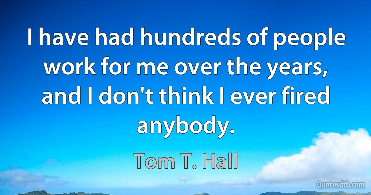 I have had hundreds of people work for me over the years, and I don't think I ever fired anybody. (Tom T. Hall)