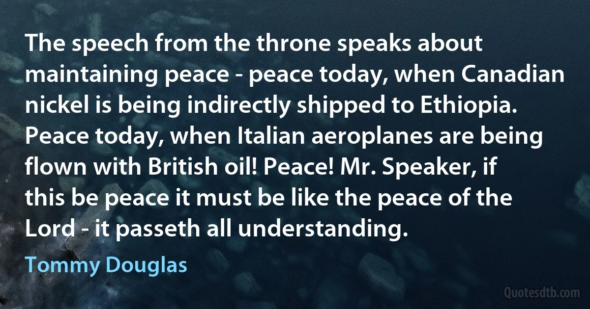 The speech from the throne speaks about maintaining peace - peace today, when Canadian nickel is being indirectly shipped to Ethiopia. Peace today, when Italian aeroplanes are being flown with British oil! Peace! Mr. Speaker, if this be peace it must be like the peace of the Lord - it passeth all understanding. (Tommy Douglas)