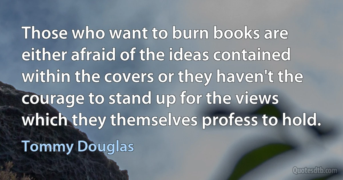 Those who want to burn books are either afraid of the ideas contained within the covers or they haven't the courage to stand up for the views which they themselves profess to hold. (Tommy Douglas)